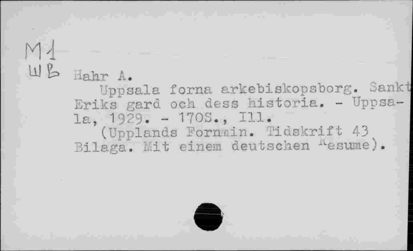 ﻿М4
Hahr А.
Uppsala forna arkebiskopsborg._ Sank Eriks gard och dess historia. - Uppsala, 1929. - ПОЗ., Ill.
(Upplands Formiin. Tidskrift 43^ Bilaga. Mit einem deutschen ilesume).